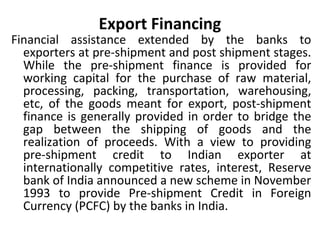 Export Financing
Financial assistance extended by the banks to
exporters at pre-shipment and post shipment stages.
While the pre-shipment finance is provided for
working capital for the purchase of raw material,
processing, packing, transportation, warehousing,
etc, of the goods meant for export, post-shipment
finance is generally provided in order to bridge the
gap between the shipping of goods and the
realization of proceeds. With a view to providing
pre-shipment credit to Indian exporter at
internationally competitive rates, interest, Reserve
bank of India announced a new scheme in November
1993 to provide Pre-shipment Credit in Foreign
Currency (PCFC) by the banks in India.
 