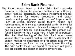 Exim Bank Finance
The Export-Import Bank of India (Exim Bank) provides
financial assistance to promote Indian exports through
direct financial assistance. Overseas investment finance,
term finance for export production and export
development pre-shipment credit, buyers’ buyers credit,
lines of credit, relining credit facility, export bills
rediscounting, refinance to commercial banks finance for
computer software export, finance for export marketing,
and bulk import finance. The Exim Bank also extends non-
funded facility to Indian exporters in form of guarantees.
The diversified landing of the Exim Bank now covers
various stages of export, that is from the development of
export market to expansion of production capacity for
exports, production for export and pre-shipment financing.
The Exim Bank’s focus is on export of manufactured goods,
project exports and export of technology services.
 