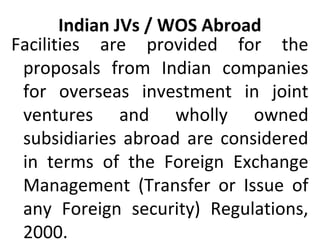 Indian JVs / WOS Abroad
Facilities are provided for the
proposals from Indian companies
for overseas investment in joint
ventures and wholly owned
subsidiaries abroad are considered
in terms of the Foreign Exchange
Management (Transfer or Issue of
any Foreign security) Regulations,
2000.
 