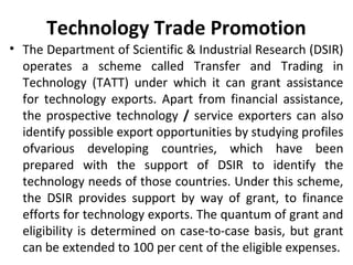 Technology Trade Promotion
• The Department of Scientific & Industrial Research (DSIR)
operates a scheme called Transfer and Trading in
Technology (TATT) under which it can grant assistance
for technology exports. Apart from financial assistance,
the prospective technology / service exporters can also
identify possible export opportunities by studying profiles
ofvarious developing countries, which have been
prepared with the support of DSIR to identify the
technology needs of those countries. Under this scheme,
the DSIR provides support by way of grant, to finance
efforts for technology exports. The quantum of grant and
eligibility is determined on case-to-case basis, but grant
can be extended to 100 per cent of the eligible expenses.
 