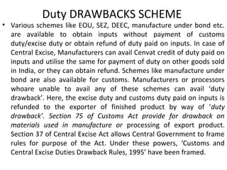 Duty DRAWBACKS SCHEME
• Various schemes like EOU, SEZ, DEEC, manufacture under bond etc.
are available to obtain inputs without payment of customs
duty/excise duty or obtain refund of duty paid on inputs. In case of
Central Excise, Manufacturers can avail Cenvat credit of duty paid on
inputs and utilise the same for payment of duty on other goods sold
in India, or they can obtain refund. Schemes like manufacture under
bond are also available for customs. Manufacturers or processors
whoare unable to avail any of these schemes can avail ‘duty
drawback’. Here, the excise duty and customs duty paid on inputs is
refunded to the exporter of finished product by way of ‘duty
drawback’. Section 75 of Customs Act provide for drawback on
materials used in manufacture or processing of export product.
Section 37 of Central Excise Act allows Central Government to frame
rules for purpose of the Act. Under these powers, ‘Customs and
Central Excise Duties Drawback Rules, 1995’ have been framed.
 