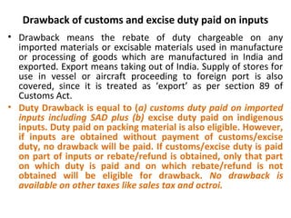 Drawback of customs and excise duty paid on inputs
• Drawback means the rebate of duty chargeable on any
imported materials or excisable materials used in manufacture
or processing of goods which are manufactured in India and
exported. Export means taking out of India. Supply of stores for
use in vessel or aircraft proceeding to foreign port is also
covered, since it is treated as ‘export’ as per section 89 of
Customs Act.
• Duty Drawback is equal to (a) customs duty paid on imported
inputs including SAD plus (b) excise duty paid on indigenous
inputs. Duty paid on packing material is also eligible. However,
if inputs are obtained without payment of customs/excise
duty, no drawback will be paid. If customs/excise duty is paid
on part of inputs or rebate/refund is obtained, only that part
on which duty is paid and on which rebate/refund is not
obtained will be eligible for drawback. No drawback is
available on other taxes like sales tax and octroi.
 
