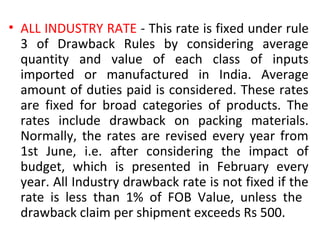 • ALL INDUSTRY RATE - This rate is fixed under rule
3 of Drawback Rules by considering average
quantity and value of each class of inputs
imported or manufactured in India. Average
amount of duties paid is considered. These rates
are fixed for broad categories of products. The
rates include drawback on packing materials.
Normally, the rates are revised every year from
1st June, i.e. after considering the impact of
budget, which is presented in February every
year. All Industry drawback rate is not fixed if the
rate is less than 1% of FOB Value, unless the
drawback claim per shipment exceeds Rs 500.
 
