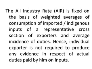 The All Industry Rate (AIR) is fixed on
the basis of weighted averages of
consumption of imported / indigenous
inputs of a representative cross
section of exporters and average
incidence of duties. Hence, individual
exporter is not required to produce
any evidence in respect of actual
duties paid by him on inputs.
 