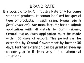 BRAND RATE
It is possible to fix All Industry Rate only for some
standard products. It cannot be fixed for special
type of products. In such cases, brand rate is
fixed under rule The manufacturer has to submit
application with all details to Commissioner,
Central Excise. Such application must be made
within 60 days of export. This period can be
extended by Central Government by further 30
days. Further extension can be granted even up
to one year in if delay was due to abnormal
situations
 