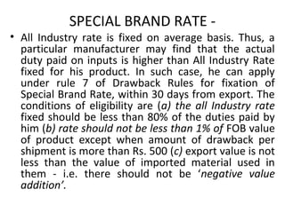 SPECIAL BRAND RATE -
• All Industry rate is fixed on average basis. Thus, a
particular manufacturer may find that the actual
duty paid on inputs is higher than All Industry Rate
fixed for his product. In such case, he can apply
under rule 7 of Drawback Rules for fixation of
Special Brand Rate, within 30 days from export. The
conditions of eligibility are (a) the all Industry rate
fixed should be less than 80% of the duties paid by
him (b) rate should not be less than 1% of FOB value
of product except when amount of drawback per
shipment is more than Rs. 500 (c) export value is not
less than the value of imported material used in
them - i.e. there should not be ‘negative value
addition’.
 