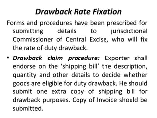 Drawback Rate Fixation
Forms and procedures have been prescribed for
submitting details to jurisdictional
Commissioner of Central Excise, who will fix
the rate of duty drawback.
• Drawback claim procedure: Exporter shall
endorse on the ‘shipping bill’ the description,
quantity and other details to decide whether
goods are eligible for duty drawback. He should
submit one extra copy of shipping bill for
drawback purposes. Copy of Invoice should be
submitted.
 