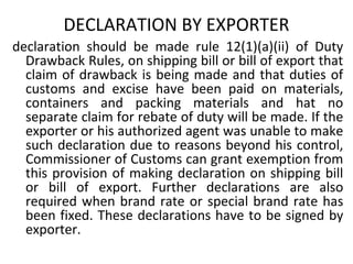 DECLARATION BY EXPORTER
declaration should be made rule 12(1)(a)(ii) of Duty
Drawback Rules, on shipping bill or bill of export that
claim of drawback is being made and that duties of
customs and excise have been paid on materials,
containers and packing materials and hat no
separate claim for rebate of duty will be made. If the
exporter or his authorized agent was unable to make
such declaration due to reasons beyond his control,
Commissioner of Customs can grant exemption from
this provision of making declaration on shipping bill
or bill of export. Further declarations are also
required when brand rate or special brand rate has
been fixed. These declarations have to be signed by
exporter.
 
