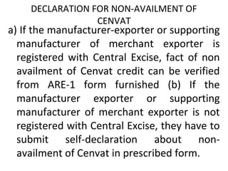 DECLARATION FOR NON-AVAILMENT OF
CENVAT
a) If the manufacturer-exporter or supporting
manufacturer of merchant exporter is
registered with Central Excise, fact of non
availment of Cenvat credit can be verified
from ARE-1 form furnished (b) If the
manufacturer exporter or supporting
manufacturer of merchant exporter is not
registered with Central Excise, they have to
submit self-declaration about non-
availment of Cenvat in prescribed form.
 