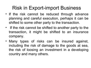 Risk in Export-import Business
• If the risk cannot be reduced through advance
planning and careful execution, perhaps it can be
shifted to some other party to the transaction.
• If the risk cannot be shifted to another party to the
transaction, it might be shifted to an insurance
company.
• Many types of risks can be insured against,
including the risk of damage to the goods at sea,
the risk of loosing an investment in a developing
country and many others.
 