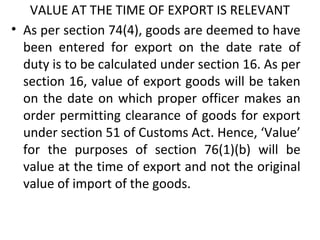 VALUE AT THE TIME OF EXPORT IS RELEVANT
• As per section 74(4), goods are deemed to have
been entered for export on the date rate of
duty is to be calculated under section 16. As per
section 16, value of export goods will be taken
on the date on which proper officer makes an
order permitting clearance of goods for export
under section 51 of Customs Act. Hence, ‘Value’
for the purposes of section 76(1)(b) will be
value at the time of export and not the original
value of import of the goods.
 