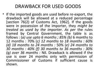 DRAWBACK FOR USED GOODS
• If the imported goods are used before re-export, the
drawback will be allowed at a reduced percentage
[section 76(2) of Customs Act, 1962]. If the goods
were in possession of the importer, they might be
treated as used by the importer. As per the rules
framed by Central Government, the table is as
follows : (a) use upto 6 months ; 85% (b) 6 months to
12 months : 70% (c) 12 months to 18 months : 60%
(d) 18 months to 24 months : 50% (e) 24 months to
30 months : 40% (f) 30 months to 36 months : 30%
(g) over 36 months : Nil. Drawback is allowed if the
use is over 24 months only with permission of
Commissioner of Customs if sufficient cause is
shown.
 