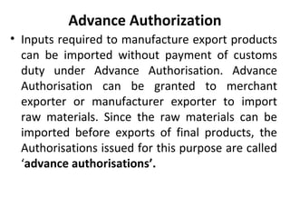Advance Authorization
• Inputs required to manufacture export products
can be imported without payment of customs
duty under Advance Authorisation. Advance
Authorisation can be granted to merchant
exporter or manufacturer exporter to import
raw materials. Since the raw materials can be
imported before exports of final products, the
Authorisations issued for this purpose are called
‘advance authorisations’.
 