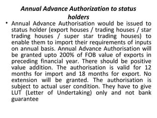 Annual Advance Authorization to status
holders
• Annual Advance Authorisation would be issued to
status holder (export houses / trading houses / star
trading houses / super star trading houses) to
enable them to import their requirements of inputs
on annual basis. Annual Advance Authorisation will
be granted upto 200% of FOB value of exports in
preceding financial year. There should be positive
value addition. The authorisation is valid for 12
months for import and 18 months for export. No
extension will be granted. The authorisation is
subject to actual user condition. They have to give
LUT (Letter of Undertaking) only and not bank
guarantee
 