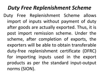 Duty Free Replenishment Scheme
Duty Free Replenishment Scheme allows
import of inputs without payment of duty
after goods are actually exported. Thus, it is
post import remission scheme. Under the
scheme, after completion of exports, the
exporters will be able to obtain transferable
duty-free replenishment certificate (DFRC)
for importing inputs used in the export
products as per the standard input-output
norms (SION).
 