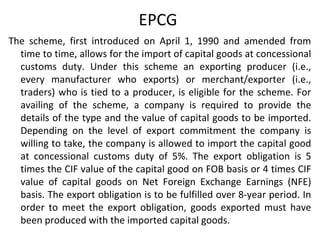 EPCG
The scheme, first introduced on April 1, 1990 and amended from
time to time, allows for the import of capital goods at concessional
customs duty. Under this scheme an exporting producer (i.e.,
every manufacturer who exports) or merchant/exporter (i.e.,
traders) who is tied to a producer, is eligible for the scheme. For
availing of the scheme, a company is required to provide the
details of the type and the value of capital goods to be imported.
Depending on the level of export commitment the company is
willing to take, the company is allowed to import the capital good
at concessional customs duty of 5%. The export obligation is 5
times the CIF value of the capital good on FOB basis or 4 times CIF
value of capital goods on Net Foreign Exchange Earnings (NFE)
basis. The export obligation is to be fulfilled over 8-year period. In
order to meet the export obligation, goods exported must have
been produced with the imported capital goods.
 