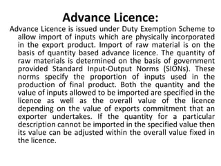 Advance Licence:
Advance Licence is issued under Duty Exemption Scheme to
allow import of inputs which are physically incorporated
in the export product. Import of raw material is on the
basis of quantity based advance licence. The quantity of
raw materials is determined on the basis of government
provided Standard Input-Output Norms (SIONs). These
norms specify the proportion of inputs used in the
production of final product. Both the quantity and the
value of inputs allowed to be imported are specified in the
licence as well as the overall value of the licence
depending on the value of exports commitment that an
exporter undertakes. If the quantity for a particular
description cannot be imported in the specified value then
its value can be adjusted within the overall value fixed in
the licence.
 