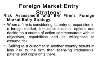 Foreign Market Entry
Strategy:Risk Assessment and the Firm’s Foreign
Market Entry Strategy:
• When a firm is considering its entry or expansion in
a foreign market, it must consider all options and
decide on a course of action commensurate with its
objectives, capabilities and its willingness to
assume risk.
• Selling to a customer in another country results in
less risk to the firm than licensing trademarks,
patents and copyrights there.
 