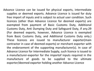 Advance Licence can be issued for physical exports, intermediate
supplies or deemed exports. Advance Licence is issued for duty
free import of inputs and is subject to actual user condition. Such
licences (other than Advance Licence for deemed exports) are
exempted from payment of Basic Customs Duty, Additional
Customs Duty, Anti Dumping Duty and Safeguard Duty, if any.29
(For deemed exports, however, Advance Licence is exempted
from Basic Customs Duty, and Additional Customs Duty only.)
These licences are issued to manufacturer exporter(main
contractor in case of deemed exports) or merchant exporter with
the endorsement of the supporting manufacturer(s). In case of
Advance Licence for Intermediate Supply, such licence is issued to
a manufacturer-exporter for the importof inputs required in the
manufacture of goods to be supplied to the ultimate
exporter/deemed exporter holding another Advance Licence
 