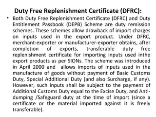 Duty Free Replenishment Certificate (DFRC):
• Both Duty Free Replenishment Certificate (DFRC) and Duty
Entitlement Passbook (DEPB) Scheme are duty remission
schemes. These schemes allow drawback of import charges
on inputs used in the export product. Under DFRC,
merchant-exporter or manufacturer-exporter obtains, after
completion of exports, transferable duty free
replenishment certificate for importing inputs used inthe
export products as per SIONs. The scheme was introduced
in April 2000 and allows imports of inputs used in the
manufacture of goods without payment of Basic Customs
Duty, Special Additional Duty (and also Surcharge, if any).
However, such inputs shall be subject to the payment of
Additional Customs Duty equal to the Excise Duty, and Anti-
dumping /Safeguard duty at the time of import (since a
certificate or the material imported against it is freely
transferable).
 