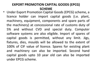 EXPORT PROMOTION CAPITAL GOODS (EPCG)
SCHEME
• Under Export Promotion Capital Goods (EPCG) scheme, a
licence holder can import capital goods (i.e. plant,
machinery, equipment, components and spare parts of
the machinery) at concessional rate of customs duty of
5% and without CVD and special duty. Computer
software systems are also eligible. Import of spares of
capital goods is permitted, without any limit. Jigs,
fixtures, dies, moulds will be allowed to the extent of
100% of CIF value of licence. Spares for existing plant
and machinery can also be imported. Second hand
capital goods upto 10 year old can also be imported
under EPCG scheme.
 