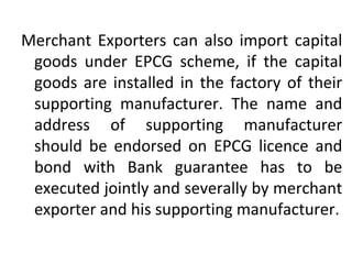 Merchant Exporters can also import capital
goods under EPCG scheme, if the capital
goods are installed in the factory of their
supporting manufacturer. The name and
address of supporting manufacturer
should be endorsed on EPCG licence and
bond with Bank guarantee has to be
executed jointly and severally by merchant
exporter and his supporting manufacturer.
 