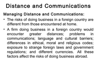 Distance and Communications
Managing Distance and Communications:
• The risks of doing business in a foreign country are
different from those encountered at home.
• A firm doing business in a foreign country would
encounter greater distances; problems in
communications; language and cultural barriers;
differences in ethical, moral and religious codes;
exposure to strange foreign laws and government
regulations; and different currencies. All these
factors affect the risks of doing business abroad.
 