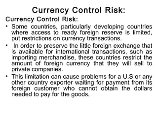 Currency Control Risk:
Currency Control Risk:
• Some countries, particularly developing countries
where access to ready foreign reserve is limited,
put restrictions on currency transactions.
• In order to preserve the little foreign exchange that
is available for international transactions, such as
importing merchandise, these countries restrict the
amount of foreign currency that they will sell to
private companies.
• This limitation can cause problems for a U.S or any
other country exporter waiting for payment from its
foreign customer who cannot obtain the dollars
needed to pay for the goods.
 
