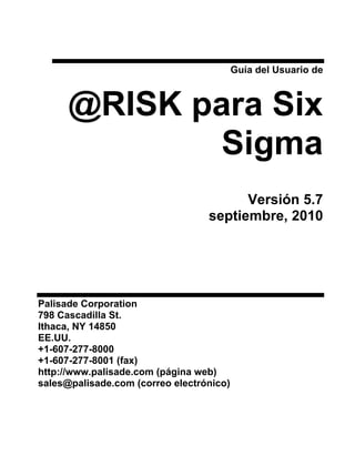 Guía del Usuario de



      @RISK para Six
              Sigma
                                        Versión 5.7
                                  septiembre, 2010




Palisade Corporation
798 Cascadilla St.
Ithaca, NY 14850
EE.UU.
+1-607-277-8000
+1-607-277-8001 (fax)
http://www.palisade.com (página web)
sales@palisade.com (correo electrónico)
 