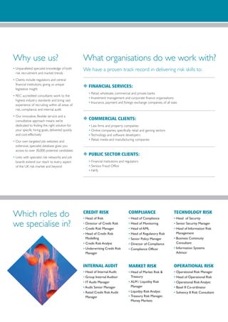 Why use us?                                       What organisations do we work with?
• Unparalleled specialist knowledge of both       We have a proven track record in delivering risk skills to:
  risk recruitment and market trends
• Clients include regulators and central
  financial institutions, giving us unique
  legislative insight
                                                  N FINANCIAL SERVICES:
                                                      • Retail, wholesale, commercial and private banks
• REC accredited consultants work to the
                                                      • Investment management and corporate finance organisations
  highest industry standards and bring vast
                                                      • Insurance, payment and foreign exchange companies, of all sizes
  experience of recruiting within all areas of
  risk, compliance and internal audit
• Our innovative, flexible service and a
  consultative approach means we’re
                                                  N COMMERCIAL CLIENTS:
  dedicated to finding the right solution for         • Law firms and property companies
  your specific hiring goals, delivered quickly       • Online companies, specifically retail and gaming sectors
  and cost-effectively                                • Technology and software developers
                                                      • Retail, media and manufacturing companies
• Our own targeted job websites and
  extensive, specialist database gives you
  access to over 30,000 potential candidates
• Links with specialist risk networks and job
                                                  N PUBLIC SECTOR CLIENTS:
  boards extend our reach to every aspect             • Financial institutions and regulators
  of the UK risk market and beyond                    • Serious Fraud Office
                                                      • NHS




Which roles do                                    CREDIT RISK
                                                  • Head of Risk
                                                                                     COMPLIANCE
                                                                                     • Head of Compliance
                                                                                                                    TECHNOLOGY RISK
                                                                                                                    • Head of Security

we specialise in?                                 • Director of Credit Risk
                                                  • Credit Risk Manager
                                                                                     • Head of Monitoring
                                                                                     • Head of AML
                                                                                                                    • Senior Security Manager
                                                                                                                    • Head of Information Risk
                                                  • Head of Credit Risk              • Head of Regulatory Risk        Management
                                                    Modelling                        • Senior Policy Manager        • Business Continuity
                                                  • Credit Risk Analyst              • Director of Compliance         Consultant
                                                  • Underwriting Credit Risk         • Compliance Officer           • Information Systems
                                                    Manager                                                           Advisor


                                                  INTERNAL AUDIT                     MARKET RISK                    OPERATIONAL RISK
                                                  • Head of Internal Audit           • Head of Market Risk &        • Operational Risk Manager
                                                  • Group Internal Auditor             Treasury                     • Head of Operational Risk
                                                  • IT Audit Manager                 • ALM / Liquidity Risk         • Operational Risk Analyst
                                                  • Audit Senior Manager               Manager                      • Basel II Co-ordinator
                                                  • Retail Credit Risk Audit         • Liquidity Risk Analyst       • Solvency II Risk Consultant
                                                    Manager                          • Treasury Risk Manager,
                                                                                       Money Markets
 
