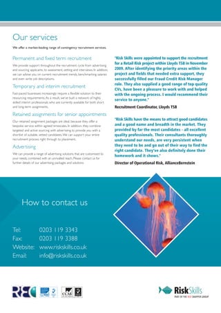 Our services
We offer a market-leading range of contingency recruitment services.


Permanent and fixed term recruitment                                           "Risk Skills were appointed to support the recruitment
We provide support throughout the recruitment cycle from advertising
                                                                               for a Retail Risk project within Lloyds TSB in November
and sourcing applicants, to assessment, vetting and interviews. In addition,   2009. After identifying the priority areas within the
we can advise you on current recruitment trends, benchmarking salaries         project and fields that needed extra support, they
and even write job descriptions.                                               successfully filled our Fraud Credit Risk Manager
                                                                               role. They also supplied a good range of top quality
Temporary and interim recruitment
                                                                               CVs, have been a pleasure to work with and helped
Fast-paced businesses increasingly require a flexible solution to their        with the ongoing process. I would recommend their
resourcing requirements. As a result, we’ve built a network of highly
                                                                               service to anyone."
skilled interim professionals who are currently available for both short
and long-term assignments.                                                     Recruitment Coordinator, Lloyds TSB
Retained assignments for senior appointments
Our retained assignment packages are ideal, because they offer a
                                                                               "Risk Skills have the means to attract good candidates
bespoke service within agreed timescales. In addition, they combine            and a good name and breadth in the market. They
targeted and active sourcing with advertising to provide you with a            provided by far the most candidates - all excellent
shortlist of suitable, vetted candidates. We can support your entire           quality professionals. Their consultants thoroughly
recruitment process right through to placement.                                understand our needs, are very persistent when
Advertising                                                                    they need to be and go out of their way to find the
                                                                               right candidate. They’ve also definitely done their
We can provide a range of advertising solutions that are customised to
                                                                               homework and it shows."
your needs, combined with an unrivalled reach. Please contact us for
further details of our advertising packages and solutions                      Director of Operational Risk, AllianceBernstein




       How to contact us

Tel:                 0203 119 3343
Fax:                 0203 119 3388
Website:             www.riskskills.co.uk
Email:               info@riskskills.co.uk
 