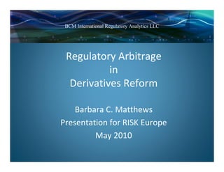 BCM International Regulatory Analytics LLC




 Regulatory Arbitrage 
           in 
  Derivatives Reform

    Barbara C. Matthews
Presentation for RISK Europe
         May 2010
 