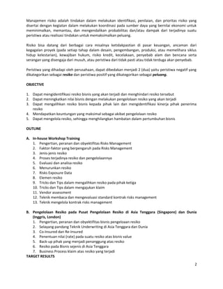 Manajemen risiko adalah tindakan dalam melakukan identifikasi, penilaian, dan prioritas risiko yang
disertai dengan kegiatan dalam melakukan koordinasi pada sumber daya yang bernilai ekonomi untuk
meminimalkan, memantau, dan mengendalikan probabilitas dan/atau dampak dari terjadinya suatu
peristiwa atau realisasi tindakan untuk memaksimalkan peluang.
Risiko bisa datang dari berbagai cara misalnya ketidakpastian di pasar keuangan, ancaman dari
kegagalan proyek (pada setiap tahap dalam desain, pengembangan, produksi, atau memelihara siklus
hidup kelestarian), kewajiban hukum, risiko kredit, kecelakaan, penyebab alam dan bencana serta
serangan yang disengaja dari musuh, atau peristiwa dari tidak pasti atau tidak terduga akar-penyebab.
Peristiwa yang dihadapi oleh perusahaan, dapat dibedakan menjadi 2 (dua) yaitu peristiwa negatif yang
dikategorikan sebagai resiko dan peristiwa positif yang dikategorikan sebagai peluang.
OBJECTIVE
1. Dapat mengidentifikasi resiko bisnis yang akan terjadi dan menghindari resiko tersebut
2. Dapat meningkatkan nilai bisnis dengan melakukan pengelolaan resiko yang akan terjadi
3. Dapat mengalihkan resiko bisnis kepada pihak lain dan mengidentifikasi kinerja pihak penerima
resiko
4. Mendapatkan keuntungan yang maksimal sebagai akibat pengelolaan resiko
5. Dapat mengelola resiko, sehingga menghilangkan hambatan dalam pertumbuhan bisnis
OUTLINE
A. In-house Workshop Training
1. Pengertian, peranan dan obyektifitas Risks Management
2. Faktor-faktor yang berpengaruh pada Risks Management
3. Jenis-jenis resiko
4. Proses terjadinya resiko dan pengelolaannya
5. Evaluasi dan analisa resiko
6. Menurunkan resiko
7. Risks Exposure Data
8. Elemen resiko
9. Tricks dan Tips dalam mengalihkan resiko pada pihak ketiga
10. Tricks dan Tips dalam mengajukan klaim
11. Vendor assessment
12. Teknik membaca dan mengevaluasi standard kontrak risks management
13. Teknik mengelola kontrak risks management
B. Pengelolaan Resiko pada Pusat Pengelolaan Resiko di Asia Tenggara (Singapore) dan Dunia
(Inggris, London)
1. Pengertian, peranan dan obyektifitas bisnis pengeloaan resiko
2. Selayang pandang Teknik Underwriting di Asia Tenggara dan Dunia
3. Co-Insured dan Re-Insured
4. Penentuan nilai (rate) pada suatu resiko atas bisnis value
5. Back-up pihak yang menjadi penanggung atas resiko
6. Resiko pada Bisnis sejenis di Asia Tenggara
7. Business Process klaim atas resiko yang terjadi
TARGET RESULTS
2
 