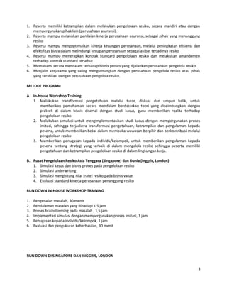 1. Peserta memiliki ketrampilan dalam melakukan pengelolaan resiko, secara mandiri atau dengan
mempergunakan pihak lain (perusahaan asuransi).
2. Peserta mampu melakukan penilaian kinerja perusahaan asuransi, sebagai pihak yang menanggung
resiko
3. Peserta mampu mengoptimalkan kinerja keuangan perusahaan, melalui peningkatan efisiensi dan
efektifitas biaya dalam melindungi kerugian perusahaan sebagai akibat terjadinya resiko
4. Peserta mampu menerapkan kontrak standard pengelolaan resiko dan melakukan amandemen
terhadap kontrak standard tersebut
5. Memahami secara mendalam terhadap bisnis proses yang dijalankan perusahaan pengelola resiko
6. Menjalin kerjasama yang saling menguntungkan dengan perusahaan pengelola resiko atau pihak
yang terafiliasi dengan perusahaan pengelola resiko.
METODE PROGRAM
A. In-house Workshop Training
1. Melakukan transformasi pengetahuan melalui tutor, diskusi dan umpan balik, untuk
memberikan pemahaman secara mendalam berdasarkan teori yang diseimbangkan dengan
praktek di dalam bisnis disertai dengan studi kasus, guna memberikan realita terhadap
pengelolaan resiko
2. Melakukan simulasi untuk mengimplementasikan studi kasus dengan mempergunakan proses
imitasi, sehingga terjadinya transformasi pengetahuan, ketrampilan dan pengalaman kepada
peserta, untuk memberikan bekal dalam membuka wawasan berpikir dan berkontribusi melalui
pengelolaan resiko
3. Memberikan penugasan kepada individu/kelompok, untuk memberikan pengalaman kepada
peserta tentang strategi yang terbaik di dalam mengelola resiko sehingga peserta memiliki
pengetahuan dan ketrampilan pengelolaan resiko di dalam lingkungan kerja.
B. Pusat Pengelolaan Resiko Asia Tenggara (Singapore) dan Dunia (Inggris, London)
1. Simulasi kasus dan bisnis proses pada pengelolaan resiko
2. Simulasi underwriting
3. Simulasi menghitung nilai (rate) resiko pada bisnis value
4. Evaluasi standard kinerja perusahaan penanggung resiko
RUN DOWN IN-HOUSE WORKSHOP TRAINING
1. Pengenalan masalah, 30 menit
2. Pendalaman masalah yang dihadapi 1,5 jam
3. Proses brainstorming pada masalah , 1,5 jam
4. Implementasi simulasi dengan mempergunakan proses imitasi, 1 jam
5. Penugasan kepada individu/kelompok, 1 jam
6. Evaluasi dan pengukuran keberhasilan, 30 menit
RUN DOWN DI SINGAPORE DAN INGGRIS, LONDON
3
 