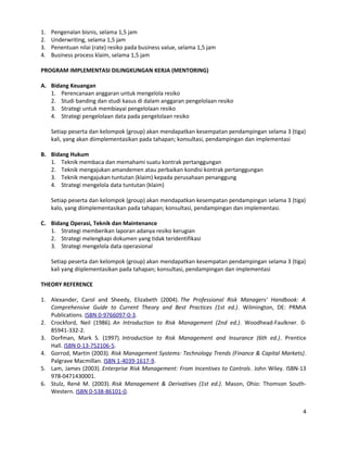 1. Pengenalan bisnis, selama 1,5 jam
2. Underwriting, selama 1,5 jam
3. Penentuan nilai (rate) resiko pada business value, selama 1,5 jam
4. Business process klaim, selama 1,5 jam
PROGRAM IMPLEMENTASI DILINGKUNGAN KERJA (MENTORING)
A. Bidang Keuangan
1. Perencanaan anggaran untuk mengelola resiko
2. Studi banding dan studi kasus di dalam anggaran pengelolaan resiko
3. Strategi untuk membiayai pengelolaan resiko
4. Strategi pengelolaan data pada pengelolaan resiko
Setiap peserta dan kelompok (group) akan mendapatkan kesempatan pendampingan selama 3 (tiga)
kali, yang akan diimplementasikan pada tahapan; konsultasi, pendampingan dan implementasi
B. Bidang Hukum
1. Teknik membaca dan memahami suatu kontrak pertanggungan
2. Teknik mengajukan amandemen atau perbaikan kondisi kontrak pertanggungan
3. Teknik mengajukan tuntutan (klaim) kepada perusahaan penanggung
4. Strategi mengelola data tuntutan (klaim)
Setiap peserta dan kelompok (group) akan mendapatkan kesempatan pendampingan selama 3 (tiga)
kalo, yang diimplementasikan pada tahapan; konsultasi, pendampingan dan implementasi.
C. Bidang Operasi, Teknik dan Maintenance
1. Strategi memberikan laporan adanya resiko kerugian
2. Strategi melengkapi dokumen yang tidak teridentifikasi
3. Strategi mengelola data operasional
Setiap peserta dan kelompok (group) akan mendapatkan kesempatan pendampingan selama 3 (tiga)
kali yang diiplementasikan pada tahapan; konsultasi, pendampingan dan implementasi
THEORY REFERENCE
1. Alexander, Carol and Sheedy, Elizabeth (2004). The Professional Risk Managers' Handbook: A
Comprehensive Guide to Current Theory and Best Practices (1st ed.). Wilmington, DE: PRMIA
Publications. ISBN 0-9766097-0-3.
2. Crockford, Neil (1986). An Introduction to Risk Management (2nd ed.). Woodhead-Faulkner. 0-
85941-332-2.
3. Dorfman, Mark S. (1997). Introduction to Risk Management and Insurance (6th ed.). Prentice
Hall. ISBN 0-13-752106-5.
4. Gorrod, Martin (2003). Risk Management Systems: Technology Trends (Finance & Capital Markets).
Palgrave Macmillan. ISBN 1-4039-1617-9.
5. Lam, James (2003). Enterprise Risk Management: From Incentives to Controls. John Wiley. ISBN-13
978-0471430001.
6. Stulz, René M. (2003). Risk Management & Derivatives (1st ed.). Mason, Ohio: Thomson South-
Western. ISBN 0-538-86101-0.
4
 