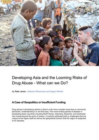 Developing Asia and the Looming Risks of
Drug Abuse - What can we Do?
By Peter Jones - Addiction Researcher and Support Worker
A Case of Geopolitics or Insufficient Funding
Drug abuse in developing nations in Asia is a far more complex issue than is commonly
perceived. Understanding it is not that easy. The never-ending spread of disease in
developing Asian countries including North Korea, Indonesia, Myanmar, and Cambodia
has moved beyond the point of reason. It could be attributed both to challenges that are
unique to the region itself as well as the geopolitical division that the region is subjected
to for decades.
 