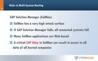 Risks in Multi-System Hosting
SAP Solution Manager (SolMan)
SolMan has a very high attack surface
If SAP Solution Manager falls, all connected systems fall
Many SolMan applications are Web-based
A critical SAP 0day in SolMan can result in access to all
data of all hosted companies
13
 