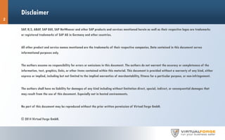 Disclaimer
SAP, R/3, ABAP, SAP GUI, SAP NetWeaver and other SAP products and services mentioned herein as well as their respective logos are trademarks
or registered trademarks of SAP AG in Germany and other countries.
All other product and service names mentioned are the trademarks of their respective companies. Data contained in this document serves
informational purposes only.
The authors assume no responsibility for errors or omissions in this document. The authors do not warrant the accuracy or completeness of the
information, text, graphics, links, or other items contained within this material. This document is provided without a warranty of any kind, either
express or implied, including but not limited to the implied warranties of merchantability, fitness for a particular purpose, or non-infringement.
The authors shall have no liability for damages of any kind including without limitation direct, special, indirect, or consequential damages that
may result from the use of this document. Especially not in hosted environments.
No part of this document may be reproduced without the prior written permission of Virtual Forge GmbH.
© 2014 Virtual Forge GmbH.
2
 