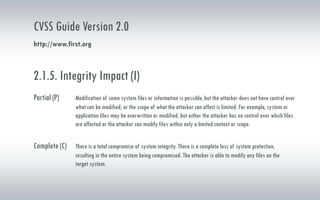 CVSS Guide Version 2.0
http://www.first.org
2.1.5. Integrity Impact (I)
Partial (P) Modification of some system files or information is possible, but the attacker does not have control over
what can be modified, or the scope of what the attacker can affect is limited. For example, system or
application files may be overwritten or modified, but either the attacker has no control over which files
are affected or the attacker can modify files within only a limited context or scope.
Complete (C) There is a total compromise of system integrity. There is a complete loss of system protection,
resulting in the entire system being compromised. The attacker is able to modify any files on the
target system.
 