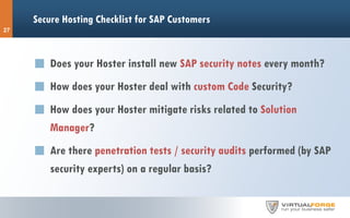 Secure Hosting Checklist for SAP Customers
27
Does your Hoster install new SAP security notes every month?
How does your Hoster deal with custom Code Security?
How does your Hoster mitigate risks related to Solution
Manager?
Are there penetration tests / security audits performed (by SAP
security experts) on a regular basis?
 