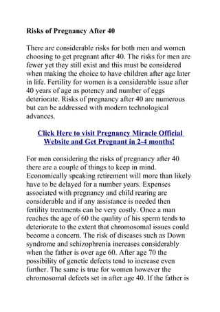 Risks of Pregnancy After 40

There are considerable risks for both men and women
choosing to get pregnant after 40. The risks for men are
fewer yet they still exist and this must be considered
when making the choice to have children after age later
in life. Fertility for women is a considerable issue after
40 years of age as potency and number of eggs
deteriorate. Risks of pregnancy after 40 are numerous
but can be addressed with modern technological
advances.

    Click Here to visit Pregnancy Miracle Official
     Website and Get Pregnant in 2-4 months!

For men considering the risks of pregnancy after 40
there are a couple of things to keep in mind.
Economically speaking retirement will more than likely
have to be delayed for a number years. Expenses
associated with pregnancy and child rearing are
considerable and if any assistance is needed then
fertility treatments can be very costly. Once a man
reaches the age of 60 the quality of his sperm tends to
deteriorate to the extent that chromosomal issues could
become a concern. The risk of diseases such as Down
syndrome and schizophrenia increases considerably
when the father is over age 60. After age 70 the
possibility of genetic defects tend to increase even
further. The same is true for women however the
chromosomal defects set in after age 40. If the father is
 