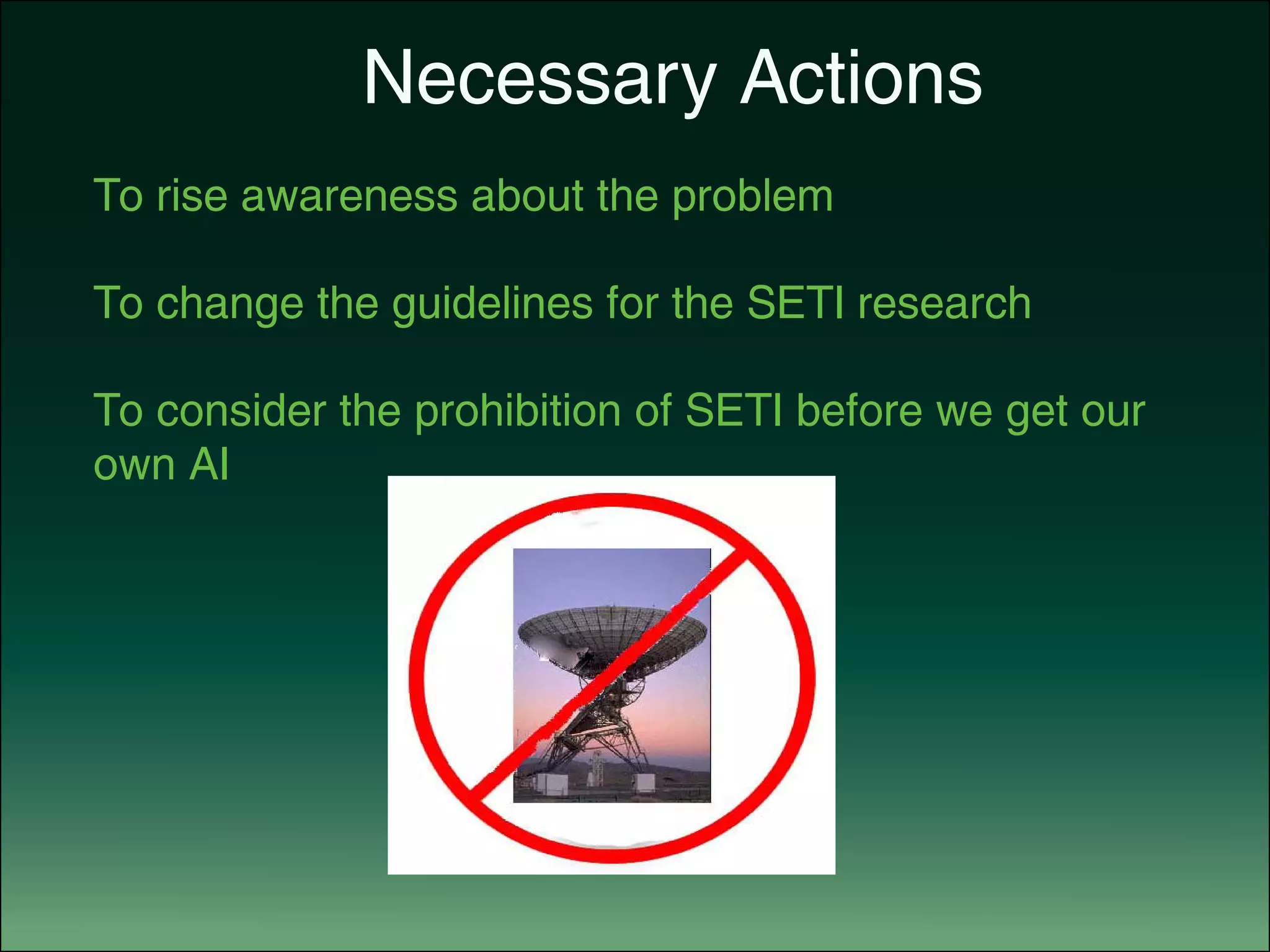 Necessary Actions
To rise awareness about the problem
To change the guidelines for the SETI research
To consider the prohibition of SETI before we get our
own AI
 