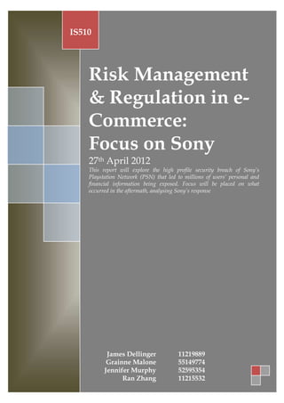 IS510




    Risk Management
    & Regulation in e-
    Commerce:
    Focus on Sony
    27th April 2012
    This report will explore the high profile security breach of Sony’s
    Playstation Network (PSN) that led to millions of users’ personal and
    financial information being exposed. Focus will be placed on what
    occurred in the aftermath, analysing Sony’s response




           James Dellinger
           Grainne Malone
          Jennifer Murphy
                Ran Zhang
 