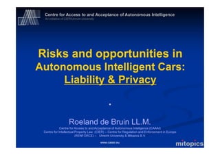 Centre for Access to and Acceptance of Autonomous Intelligence
An initiative of CIER/Utrecht University
www.caaai.eu
Risks and opportunities in
Autonomous Intelligent Cars:
Liability & Privacy
*
Roeland de Bruin LL.M.
Centre for Access to and Acceptance of Autonomous Inteligence (CAAAI)
Centre for Intellectual Property Law (CIER) – Centre for Regulation and Enforcement in Europe
(RENFORCE) – Utrecht University & Mitopics B.V.
 