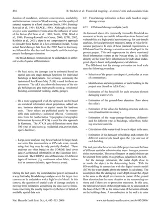 494                                                 B. B¨ chele et al.: Flood-risk mapping:...extreme events and associated risks
                                                        u

duration of inundation, sediment concentration, availability       4.2 Flood damage estimation on local scale based on stage-
and information content of ﬂood warning, and the quality of            damage curves
external response in a ﬂood situation (Smith, 1994; Penning-
Rowsell et al., 1994; USACE, 1996). Although a few stud-           4.2.1 GIS-based damage analysis (tool)
ies give some quantitative hints about the inﬂuence of some
of the factors (McBean et al., 1988; Smith, 1994; Wind et          As discussed above, it is commonly required in ﬂood-risk as-
al., 1999; Penning-Rowsell and Green, 2000; ICPR, 2002;            sessment to locate accessible information about hazard and
Kreibich et al., 2005), there is no comprehensive approach         vulnerability at a high spatial resolution (e.g. for cost-beneﬁt
to consider these factors in a loss-estimation model. Using        analyses, for local protection measures, rating of risks for in-
actual ﬂood damage data from the 2002 ﬂood in Germany,             surance purposes). In view of these practical requirements, a
we followed this idea here and developed a multifactorial ap-      GIS-based tool for damage estimation was developed in the
proach for damage estimation.                                      present project. This tool supplements the above mentioned
                                                                   ﬂood information system at the Neckar river, i.e. it builds
  The ﬂood-damage estimation can be undertaken on differ-          directly on the water level information for individual endan-
ent levels of spatial differentiation:                             gered objects based on hydrodynamic calculations.
                                                                      The GIS-based tool for damage estimation on local scale
                                                                   uses the following procedure.
  – On local scale, the damages can be estimated based on
    spatial data and stage-damage-functions for individual            – Selection of the project area (spatial, postcodes or areas
    buildings or land parcels. In Germany, commonly the                 of communities).
    Automated Real Estate Map (ALK) is used for these as-
                                                                      – Identiﬁcation and categorization of each building in the
    sessments. The ALK data show the base-area of the sin-
                                                                        project area (based on ALK-Data)
    gle buildings and give their speciﬁc use (e.g. residential
    building, commercial building, stable, garage).                   – Estimation of the ﬂood-sill for each structure (lowest
                                                                        damaging water level).

  – On a more aggregated level, the approach can be based             – Estimation of the ground-ﬂoor elevation (ﬂoor above
    on statistical information about population, added val-             the cellar).
    ues, business statistics or capital assets for land-use
                                                                      – Estimation of the values for building-structure and con-
    units. These values are published yearly by respon-
                                                                        tents (ﬁxed/mobile inventory).
    sible state authorities (statistical ofﬁces). Commonly
    data from the Authoritative Topographic-Cartographic              – Estimation of the stage-damage-functions, differenti-
    Information System (ATKIS) is used for this approach                ated for different types of buildings, cellar/ﬂoor, build-
    in Germany. The ATKIS data differentiate more than                  ing structure/contents.
    100 types of land-use (e.g. residential area, power plant,
    sports facilities).                                               – Calculation of the water-level for each object in the area.

                                                                      – Estimation of the damages to buildings and contents for
                                                                        different water-levels based upon the type and use of
  – Large-scale analyses may be carried out for larger land-            each building.
    use units, like communities or ZIP-code areas, consid-
    ering that they may be only partially ﬂooded. These            The tool provides the selection of the project area on the base
    analyses are often based on the CORINE land cover              of different spatial or administrative areas: barrages, commu-
    data (Coordinated Information on the European Envi-            nities or postcodes. The area of interest or spatial objects can
    ronment). The CORINE data differentiates 45 different          be selected from tables or as graphical selection in the GIS.
    types of land-use (e.g. continuous urban fabric, indus-           For the damage estimation, the water depth close to
    trial or commercial units, agro-forestry areas).               or inside the object is the determining factor. With the
                                                                   HN-modelling in connection with the digital terrain model
                                                                   (DTM) the water depths above the terrain is calculated. The
During the last years, the computational power increased in        assumption that the damaging water depth inside the object
a way that today ﬂood damage analyses even for larger river        is the same as the depth over terrain is correct if the ground
courses can be undertaken with a high level of detail. In this     ﬂoor elevation has the same elevation as the surrounding ter-
context, the question of spatial scale of damage analysis is       ritory and if there are no protection measures. In this case,
moving from limitations concerning the area size to limita-        the relevant elevation of the object basis can be calculated on
tions concerning the quality respectively the level of detail of   the base of the DTM as the mean value of the terrain altitude
available spatial data sets.                                       on the buildings base. A second option in the tool is to enter


Nat. Hazards Earth Syst. Sci., 6, 485–503, 2006                                 www.nat-hazards-earth-syst-sci.net/6/485/2006/
 