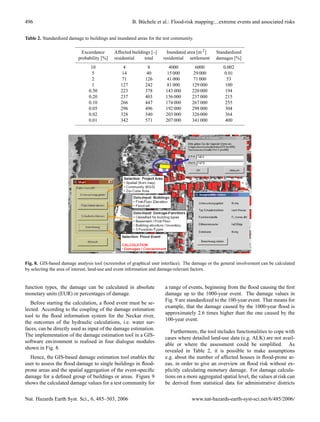 496                                                   B. B¨ chele et al.: Flood-risk mapping:...extreme events and associated risks
                                                          u


Table 2. Standardized damage to buildings and inundated areas for the test community.

                            Exceedance       Affected buildings [–]     Inundated area [m 2 ]   Standardized
                          probability [%]    residential    total     residential settlement    damages [%]
                                 10              4            8          4000        6000           0.002
                                  5              14          40         15 000      29 000           0.01
                                  2              71         126         41 000      71 000            53
                                  1             127         242         81 000      129 000          100
                                0.50            223         378        143 000      220 000          194
                                0.20            237         403        156 000      237 000          215
                                0.10            266         447        174 000      267 000          255
                                0.05            296         496        192 000      298 000          304
                                0.02            328         540        203 000      326 000          364
                                0.01            342         571        207 000      341 000          400




Fig. 8. GIS-based damage analysis tool (screenshot of graphical user interface). The damage or the general involvement can be calculated
by selecting the area of interest, land-use and event information and damage-relevant factors.


function types, the damage can be calculated in absolute              a range of events, beginning from the ﬂood causing the ﬁrst
monetary units (EUR) or percentages of damage.                        damage up to the 1000-year event. The damage values in
                                                                      Fig. 9 are standardized to the 100-year event. That means for
   Before starting the calculation, a ﬂood event must be se-
                                                                      example, that the damage caused by the 1000-year ﬂood is
lected. According to the coupling of the damage estimation
                                                                      approximately 2.6 times higher than the one caused by the
tool to the ﬂood information system for the Neckar river,
                                                                      100-year event.
the outcomes of the hydraulic calculations, i.e. water sur-
faces, can be directly used as input of the damage estimation.
                                                                         Furthermore, the tool includes functionalities to cope with
The implementation of the damage estimation tool in a GIS-
                                                                      cases where detailed land-use data (e.g. ALK) are not avail-
software environment is realised in four dialogue modules
                                                                      able or where the assessment could be simpliﬁed. As
shown in Fig. 8.
                                                                      revealed in Table 2, it is possible to make assumptions
  Hence, the GIS-based damage estimation tool enables the             e.g. about the number of affected houses in ﬂood-prone ar-
user to assess the ﬂood damage to single buildings in ﬂood-           eas, in order to give an overview on ﬂood risk without ex-
prone areas and the spatial aggregation of the event-speciﬁc          plicitly calculating monetary damage. For damage calcula-
damage for a deﬁned group of buildings or areas. Figure 9             tions on a more aggregated spatial level, the values at risk can
shows the calculated damage values for a test community for           be derived from statistical data for administrative districts


Nat. Hazards Earth Syst. Sci., 6, 485–503, 2006                                     www.nat-hazards-earth-syst-sci.net/6/485/2006/
 