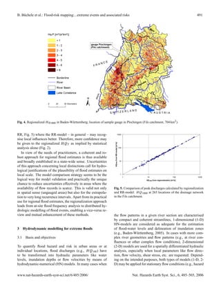 B. B¨ chele et al.: Flood-risk mapping:...extreme events and associated risks
    u                                                                                                                                                          491




Fig. 4. Regionalized H q1000 in Baden-W¨ rttemberg; location of sample gauge in Plochingen (Fils catchment, 704 km2 ).
                                       u


RR, Fig. 5) where the RR-model – in general – may recog-                                     1000

nise local inﬂuences better. Therefore, more conﬁdence may
be given to the regionalized H QT as implied by statistical
                                                                        HQ1000 from RR-model [m³/s]




analysis alone (Fig. 2).                                                                              100

   In view of the needs of practitioners, a coherent and ro-
bust approach for regional ﬂood estimates is thus available
and broadly established in a state-wide sense. Uncertainties                                           10

of this approach concerning local distinctions call for hydro-
logical justiﬁcations of the plausibility of ﬂood estimates on
local scale. The model comparison strategy seems to be the                                              1
                                                                                                            1             10                            100    1000
logical way for model validation and practically the unique                                                              HQ 1000 from regionalization [m³/s]

chance to reduce uncertainties effectively in areas where the
availability of ﬂow records is scarce. This is valid not only         Fig. 5. Comparison of peak discharges calculated by regionalization
in spatial sense (ungauged areas) but also for the extrapola-         and RR-model: H Q1000 at 265 locations of the drainage network
tion to very long recurrence intervals. Apart from its practical      in the Fils catchment.
use for regional ﬂood estimates, the regionalization approach
leads from at-site ﬂood frequency analysis to distributed hy-
drologic modelling of ﬂood events, enabling a vice-versa re-
view and mutual enhancement of these methods.                         the ﬂow patterns in a given river section are characterised
                                                                      by compact and coherent streamlines, 1-dimensional (1-D)
                                                                      HN-models are considered as adequate for the estimation
3 Hydrodynamic modelling for extreme ﬂoods                            of ﬂood-water levels and delineation of inundation zones
                                                                      (e.g., Baden-W¨ rttemberg, 2005). In cases with more com-
                                                                                      u
3.1   Basis and objectives                                            plex river geometries and ﬂow patterns (e.g., at river con-
                                                                      ﬂuences or other complex ﬂow conditions), 2-dimensional
To quantify ﬂood hazard and risk in urban areas or at                 (2-D) models are used for a spatially differentiated hydraulic
individual locations, ﬂood discharges (e.g., H Q100 ) have            analysis, especially when local parameters like ﬂow direc-
to be transformed into hydraulic parameters like water                tion, ﬂow velocity, shear stress, etc. are requested. Depend-
levels, inundation depths or ﬂow velocities by means of               ing on the intended purposes, both types of models (1-D, 2-
hydrodynamic-numerical (HN) models. In many cases when                D) may be applied for stationary ﬂow conditions (e.g., hazard


www.nat-hazards-earth-syst-sci.net/6/485/2006/                                                                  Nat. Hazards Earth Syst. Sci., 6, 485–503, 2006
 