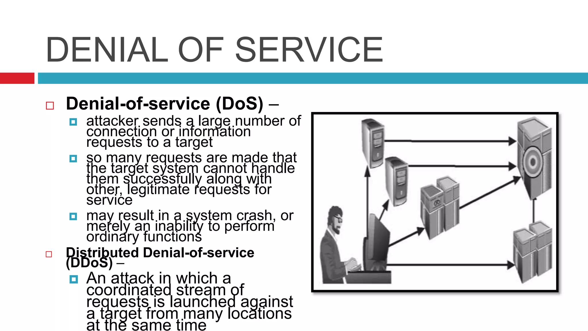 DENIAL OF SERVICE
 Denial-of-service (DoS) –
 attacker sends a large number of
connection or information
requests to a target
 so many requests are made that
the target system cannot handle
them successfully along with
other, legitimate requests for
service
 may result in a system crash, or
merely an inability to perform
ordinary functions
 Distributed Denial-of-service
(DDoS) –
 An attack in which a
coordinated stream of
requests is launched against
a target from many locations
at the same time
 