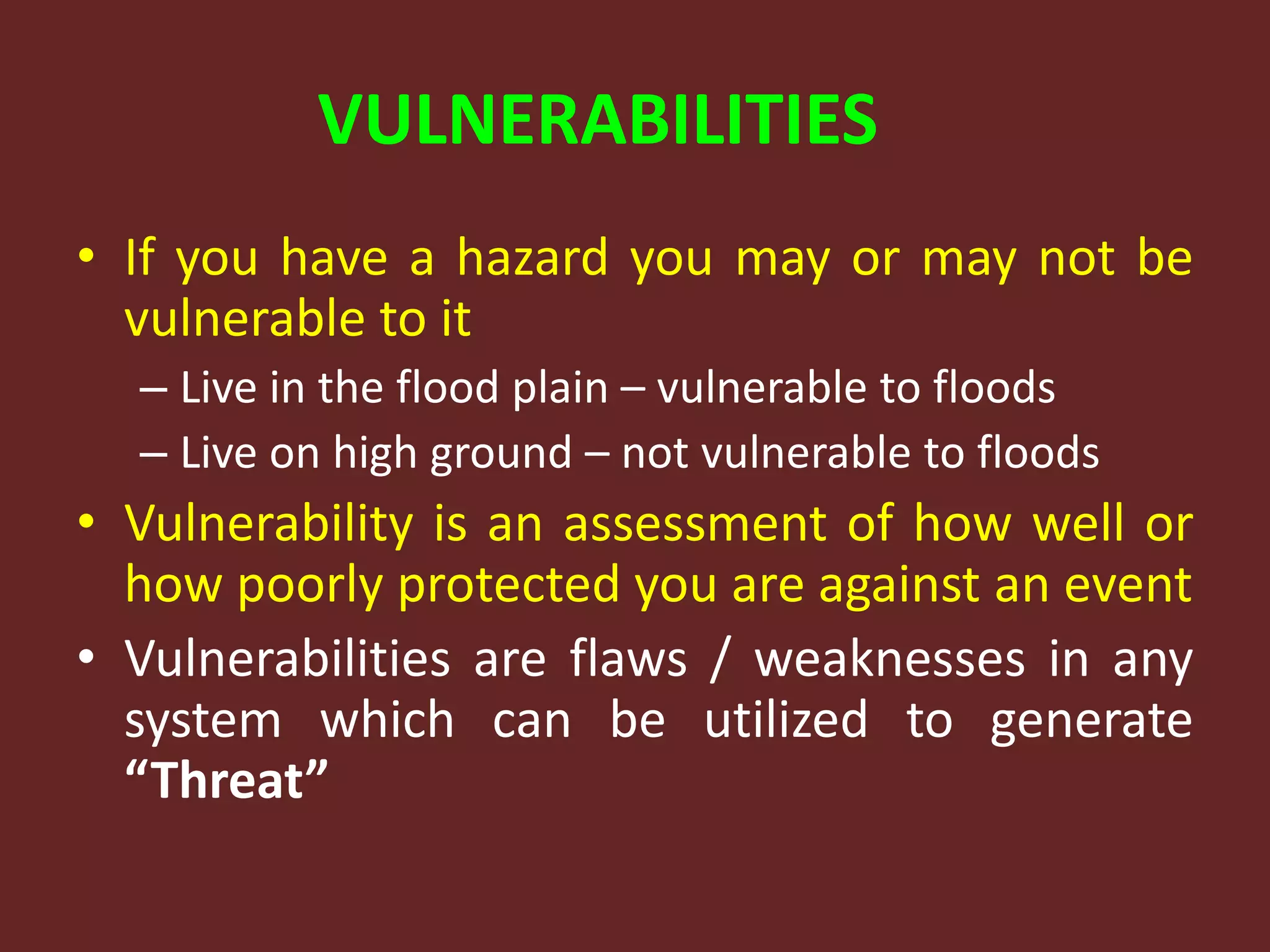 VULNERABILITIES
• If you have a hazard you may or may not be
vulnerable to it
– Live in the flood plain – vulnerable to floods
– Live on high ground – not vulnerable to floods
• Vulnerability is an assessment of how well or
how poorly protected you are against an event
• Vulnerabilities are flaws / weaknesses in any
system which can be utilized to generate
“Threat”
 
