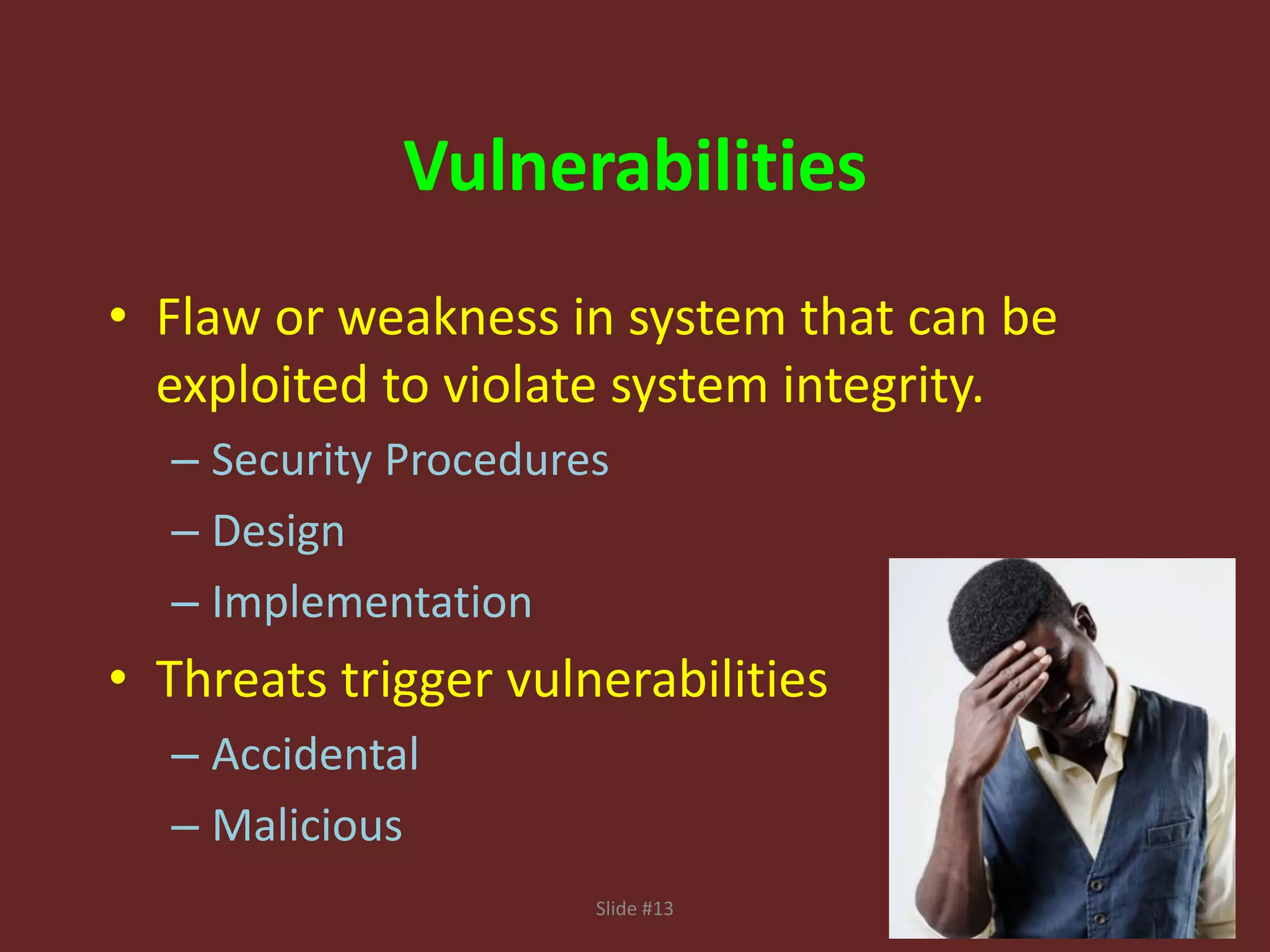 Slide #13
Vulnerabilities
• Flaw or weakness in system that can be
exploited to violate system integrity.
– Security Procedures
– Design
– Implementation
• Threats trigger vulnerabilities
– Accidental
– Malicious
 